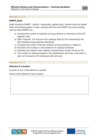 Effective Writers and Communicators - Training Handbook
Module 4: Let’s Have A Project
-197-
With the support of the Lifelong Learning
Programme of the European Union
Exercise 4.1.5.2
SMART goals
Goals should be SMART - specific, measurable, agreed upon, realistic and time-based.
Order the following goals in order, starting with the most SMART one and at ending
with the least SMART one:
a) Increase the number of students scoring proficient or advanced on the CST
Algebra I test
b) Older migrants will improve their readings skills by 5% measured by the
RCS (Reading Comprehension Standard)
c) Increase the number of female students scoring proficient in Algebra I
d) Musicians will increase in improvisations on classical schedules
e) Musicians will improve their reading comprehension cluster scores by 5%
f) The number of medical students in the Netherlands who finds a job within a
year will increase by 5% compared with last year.
Exercise 4.1.5.3
Abstract of a project
Go back to your initial ideas for a project.
Write a short abstract of your project:
 