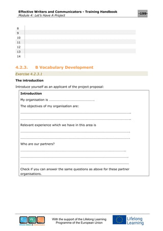 Effective Writers and Communicators - Training Handbook
Module 4: Let’s Have A Project
-199-
With the support of the Lifelong Learning
Programme of the European Union
8
9
10
11
12
13
14
4.2.3. B Vocabulary Development
Exercise 4.2.3.1
The introduction
Introduce yourself as an applicant of the project proposal:
Introduction
My organisation is ……………………………………………….
The objectives of my organisation are:
……………………………………………………………………………………………………………………..
……………………………………………………………………………………………………………………..
Relevant experience which we have in this area is
…………………………………………………………………………………………………………………….
…………………………………………………………………………………………………………………….
Who are our partners?
………………………………………………………………………………………………………………..
…………………………………………………………………………………………………………………..
……………………………………………………………………………………………………………………
Check if you can answer the same questions as above for these partner
organisations.
 