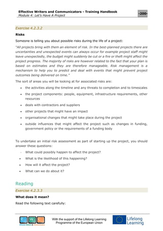 Effective Writers and Communicators - Training Handbook
Module 4: Let’s Have A Project
-200-
With the support of the Lifelong Learning
Programme of the European Union
Exercise 4.2.3.2
Risks
Someone is telling you about possible risks during the life of a project:
“All projects bring with them an element of risk. In the best-planned projects there are
uncertainties and unexpected events can always occur for example project staff might
leave unexpectedly, the budget might suddenly be cut or a fire or theft might affect the
project progress. The majority of risks are however related to the fact that your plan is
based on estimates and they are therefore manageable. Risk management is a
mechanism to help you to predict and deal with events that might prevent project
outcomes being delivered on time.”
The sort of areas you will be looking at for associated risks are:
 the activities along the timeline and any threats to completion and to timescales
 the project components: people, equipment, infrastructure requirements, other
resources
 deals with contractors and suppliers
 other projects that might have an impact
 organisational changes that might take place during the project
 outside influences that might affect the project such as changes in funding,
government policy or the requirements of a funding body
To undertake an initial risk assessment as part of starting up the project, you should
answer these questions:
- What could possibly happen to affect the project?
 What is the likelihood of this happening?
 How will it affect the project?
 What can we do about it?
Reading
Exercise 4.2.3.3
What does it mean?
Read the following text carefully:
 