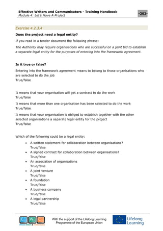 Effective Writers and Communicators - Training Handbook
Module 4: Let’s Have A Project
-202-
With the support of the Lifelong Learning
Programme of the European Union
Exercise 4.2.3.4
Does the project need a legal entity?
If you read in a tender document the following phrase:
The Authority may require organisations who are successful on a joint bid to establish
a separate legal entity for the purposes of entering into the framework agreement.
Is it true or false?
Entering into the framework agreement means to belong to those organisations who
are selected to do the job
True/false
It means that your organisation will get a contract to do the work
True/false
It means that more than one organisation has been selected to do the work
True/false
It means that your organisation is obliged to establish together with the other
selected organisations a separate legal entity for the project
True/false
Which of the following could be a legal entity:
 A written statement for collaboration between organisations?
True/false
 A signed contract for collaboration between organisations?
True/false
 An association of organisations
True/false
 A joint venture
True/false
 A foundation
True/false
 A business company
True/false
 A legal partnership
True/false
 