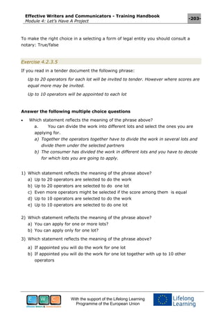 Effective Writers and Communicators - Training Handbook
Module 4: Let’s Have A Project
-203-
With the support of the Lifelong Learning
Programme of the European Union
To make the right choice in a selecting a form of legal entity you should consult a
notary: True/false
Exercise 4.2.3.5
If you read in a tender document the following phrase:
Up to 20 operators for each lot will be invited to tender. However where scores are
equal more may be invited.
Up to 10 operators will be appointed to each lot
Answer the following multiple choice questions
 Which statement reflects the meaning of the phrase above?
a. You can divide the work into different lots and select the ones you are
applying for.
a) Together the operators together have to divide the work in several lots and
divide them under the selected partners
b) The consumer has divided the work in different lots and you have to decide
for which lots you are going to apply.
1) Which statement reflects the meaning of the phrase above?
a) Up to 20 operators are selected to do the work
b) Up to 20 operators are selected to do one lot
c) Even more operators might be selected if the score among them is equal
d) Up to 10 operators are selected to do the work
e) Up to 10 operators are selected to do one lot
2) Which statement reflects the meaning of the phrase above?
a) You can apply for one or more lots?
b) You can apply only for one lot?
3) Which statement reflects the meaning of the phrase above?
a) If appointed you will do the work for one lot
b) If appointed you will do the work for one lot together with up to 10 other
operators
 