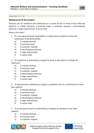 Effective Writers and Communicators - Training Handbook
Module 4: Let’s Have A Project
-204-
With the support of the Lifelong Learning
Programme of the European Union
Exercise 4.2.3.6
Background of the project
Projects can be chartered and authorised as a result of one or more of the following
features: a market demand, a business need, a customer request, a technological
advance, a legal requirement, a social need
What is the case?
1. If a non-governmental organisation is authorising a project to raise the
awareness of donating blood?
a) A market demand
b) A business need
c) A customer request
d) A technological advance
e) A legal requirement
f) A social need
2. If a publisher is authorising a project to write a new book to increase its
revenues?
a) A market demand
b) A business need
c) A customer request
d) A technological advance
e) A legal requirement
f) A social need
3. If a government authorises a project to establish laws for controlling the home
loan system?
a) A market demand
b) A business need
c) A customer request
d) A technological advance
e) A legal requirement
f) A social need
4. If an amusement park is authorising a company to develop a new roller
coaster?
a) A market demand
b) A business need
c) A customer request
 
