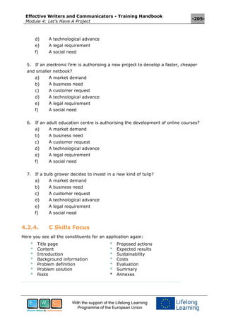 Effective Writers and Communicators - Training Handbook
Module 4: Let’s Have A Project
-205-
With the support of the Lifelong Learning
Programme of the European Union
d) A technological advance
e) A legal requirement
f) A social need
5. If an electronic firm is authorising a new project to develop a faster, cheaper
and smaller netbook?
a) A market demand
b) A business need
c) A customer request
d) A technological advance
e) A legal requirement
f) A social need
6. If an adult education centre is authorising the development of online courses?
a) A market demand
b) A business need
c) A customer request
d) A technological advance
e) A legal requirement
f) A social need
7. If a bulb grower decides to invest in a new kind of tulip?
a) A market demand
b) A business need
c) A customer request
d) A technological advance
e) A legal requirement
f) A social need
4.2.4. C Skills Focus
Here you see all the constituents for an application again:
* Title page
* Content
* Introduction
* Background information
* Problem definition
* Problem solution
* Risks
* Proposed actions
* Expected results
* Sustainability
* Costs
* Evaluation
* Summary
* Annexes
 