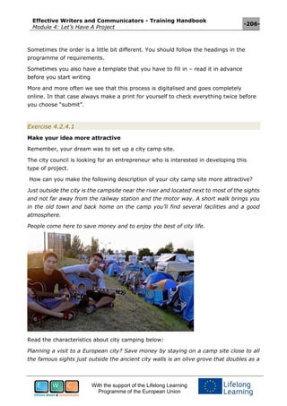 Effective Writers and Communicators - Training Handbook
Module 4: Let’s Have A Project
-206-
With the support of the Lifelong Learning
Programme of the European Union
Sometimes the order is a little bit different. You should follow the headings in the
programme of requirements.
Sometimes you also have a template that you have to fill in – read it in advance
before you start writing
More and more often we see that this process is digitalised and goes completely
online. In that case always make a print for yourself to check everything twice before
you choose “submit”.
Exercise 4.2.4.1
Make your idea more attractive
Remember, your dream was to set up a city camp site.
The city council is looking for an entrepreneur who is interested in developing this
type of project.
How can you make the following description of your city camp site more attractive?
Just outside the city is the campsite near the river and located next to most of the sights
and not far away from the railway station and the motor way. A short walk brings you
in the old town and back home on the camp you’ll find several facilities and a good
atmosphere.
People come here to save money and to enjoy the best of city life.
Read the characteristics about city camping below:
Planning a visit to a European city? Save money by staying on a camp site close to all
the famous sights just outside the ancient city walls is an olive grove that doubles as a
 