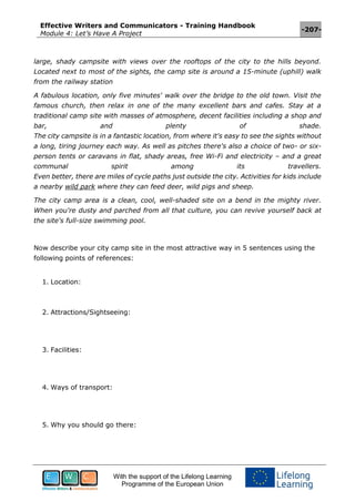 Effective Writers and Communicators - Training Handbook
Module 4: Let’s Have A Project
-207-
With the support of the Lifelong Learning
Programme of the European Union
large, shady campsite with views over the rooftops of the city to the hills beyond.
Located next to most of the sights, the camp site is around a 15-minute (uphill) walk
from the railway station
A fabulous location, only five minutes' walk over the bridge to the old town. Visit the
famous church, then relax in one of the many excellent bars and cafes. Stay at a
traditional camp site with masses of atmosphere, decent facilities including a shop and
bar, and plenty of shade.
The city campsite is in a fantastic location, from where it's easy to see the sights without
a long, tiring journey each way. As well as pitches there's also a choice of two- or six-
person tents or caravans in flat, shady areas, free Wi-Fi and electricity – and a great
communal spirit among its travellers.
Even better, there are miles of cycle paths just outside the city. Activities for kids include
a nearby wild park where they can feed deer, wild pigs and sheep.
The city camp area is a clean, cool, well-shaded site on a bend in the mighty river.
When you're dusty and parched from all that culture, you can revive yourself back at
the site's full-size swimming pool.
Now describe your city camp site in the most attractive way in 5 sentences using the
following points of references:
1. Location:
2. Attractions/Sightseeing:
3. Facilities:
4. Ways of transport:
5. Why you should go there:
 