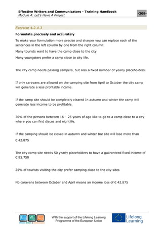 Effective Writers and Communicators - Training Handbook
Module 4: Let’s Have A Project
-209-
With the support of the Lifelong Learning
Programme of the European Union
Exercise 4.2.4.3
Formulate precisely and accurately
To make your formulation more precise and sharper you can replace each of the
sentences in the left column by one from the right column:
Many tourists want to have the camp close to the city
Many youngsters prefer a camp close to city life.
The city camp needs passing campers, but also a fixed number of yearly placeholders.
If only caravans are allowed on the camping site from April to October the city camp
will generate a less profitable income.
If the camp site should be completely cleared In autumn and winter the camp will
generate less income to be profitable.
70% of the persons between 16 – 25 years of age like to go to a camp close to a city
where you can find discos and nightlife.
If the camping should be closed in autumn and winter the site will lose more than
€ 42.875
The city camp site needs 50 yearly placeholders to have a guaranteed fixed income of
€ 85.750
25% of tourists visiting the city prefer camping close to the city sites
No caravans between October and April means an income loss of € 42.875
 