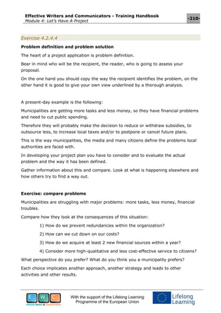 Effective Writers and Communicators - Training Handbook
Module 4: Let’s Have A Project
-210-
With the support of the Lifelong Learning
Programme of the European Union
Exercise 4.2.4.4
Problem definition and problem solution
The heart of a project application is problem definition.
Bear in mind who will be the recipient, the reader, who is going to assess your
proposal.
On the one hand you should copy the way the recipient identifies the problem, on the
other hand it is good to give your own view underlined by a thorough analysis.
A present-day example is the following:
Municipalities are getting more tasks and less money, so they have financial problems
and need to cut public spending.
Therefore they will probably make the decision to reduce or withdraw subsidies, to
outsource less, to increase local taxes and/or to postpone or cancel future plans.
This is the way municipalities, the media and many citizens define the problems local
authorities are faced with.
In developing your project plan you have to consider and to evaluate the actual
problem and the way it has been defined.
Gather information about this and compare. Look at what is happening elsewhere and
how others try to find a way out.
Exercise: compare problems
Municipalities are struggling with major problems: more tasks, less money, financial
troubles.
Compare how they look at the consequences of this situation:
1) How do we prevent redundancies within the organization?
2) How can we cut down on our costs?
3) How do we acquire at least 2 new financial sources within a year?
4) Consider more high-qualitative and less cost-effective service to citizens?
What perspective do you prefer? What do you think you a municipality prefers?
Each choice implicates another approach, another strategy and leads to other
activities and other results.
 