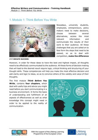 Effective Writers and Communicators - Training Handbook
Module 1: Think Before You Write
-20-
With the support of the Lifelong Learning
Programme of the European Union
1. Module 1: Think Before You Write
Nowadays, university students,
employees, entrepreneurs, policy
makers need to make decisions,
choose between several
alternatives, access the most
relevant information and
communicate the results of their
work to their audience. All these
challenges that you are called on to
face form the steps that need to be
passed, so as to deal with
competition, make the difference
and secure success.
However, in order for these ideas to have the best and highest impact, all thoughts
need to be effectively communicated to the audience. All these forms of decision making
that will lead to the desired result require logic, critical thinking and structuring of your
thought skills. These competencies will help you make the most effective decision and
add clarity and logic to ideas, so as to convince others of the validity and value of their
thoughts.
The first module Think Before You
Write, contains four chapters, which
deal with useful tips and advice you might
need before you start communicating in a
business environment. It forms the basis
of understanding and fulfillment of all
aspects of effectiveness as well as what
knowledge this concept might need in
order to be applied to the reality of
communication.
 