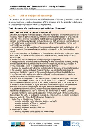 Effective Writers and Communicators - Training Handbook
Module 4: Let’s Have A Project
-218-
With the support of the Lifelong Learning
Programme of the European Union
4.2.6. List of Suggested Readings
Two texts to get an impression of the language in the Erasmus+ guidelines. Erasmus+
is a good example to get an impression of the language and the procedures belonging
to the submission guides of other EU Programmes.
Text 1 Example of a text from project guidelines (Erasmus+)
WHAT ARE THE AIMS OF A MOBILITY PROJECT?
Education, training and youth activities play a key role in providing people of all ages with the
necessary means to participate actively in the labour market and in society at large. Projects
under this Action promote transnational mobility activities targeting learners (students,
trainees, apprentices, young people and volunteers), and staff (professors, teachers, trainers,
youth workers, and people working in organisations active in the education, training and
youth fields) and aiming to:
support learners in the acquisition of competences (knowledge, skills and attitudes) with a
view to improving their personal development and employability in the European labour
market;
support the professional development of those who work in education, training and youth
with a view to innovating and improving the quality of teaching, training and youth work
across Europe;
enhance notably the participants' foreign languages competence;
raise participants' awareness and understanding of other cultures and countries, offering
them the opportunity to build networks of international contacts, to actively participate in
society anddevelop a sense of European citizenship and identity;
increase the capacities, attractiveness and international dimension of organisations active
in the education, training and youth fields so that they are able to offer activities and
programmes that better respond to the needs of individuals, within and outside Europe;
reinforce synergies and transitions between formal, non-formal education, vocational
training, employment and entrepreneurship;
ensure a better recognition of competences gained through the learning periods abroad.
This Action also supports international mobility activities from or to Partner Countries in the
fields of higher education and youth. In this context, the further aims of the Action are to:
enhance the attractiveness of higher education in Europe and support European higher
education institutions in competing on the higher education market worldwide;
support the internationalisation, attractiveness and modernisation of higher education
institutions outside Europe in view of promoting the development of Partner Countries;
promote non-formal learning and cooperation in the field of youth with Partner Countries.
Depending on the profile of participants involved, the following types of mobility projects are
supported under Key Action 1 of the Erasmus+ Programme:
in the field of Education and Training:
* mobility project for higher education students and staff;
* mobility project for VET learners and staff;
* mobility project for school staff;
* mobility project for adult education staff
in the field of Youth
* mobility project for young people and youth workers
 