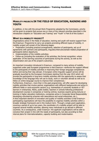 Effective Writers and Communicators - Training Handbook
Module 4: Let’s Have A Project
-219-
With the support of the Lifelong Learning
Programme of the European Union
MOBILITY PROJECTS IN THE FIELD OF EDUCATION, RAINING AND
YOUTH
In addition, in line with the annual Work Programme adopted by the Commission, priority
will be given to projects that pursue one or more of the relevant priorities described in the
introduction chapters on "Education and Training" and "Youth" in Part B of this Guide.4
WHAT IS A MOBILITY PROJECT?
Organisations active in the fields of education, training and youth will receive support from
the Erasmus+ Programme to carry out projects promoting different types of mobility. A
mobility project will consist of the following stages:
Preparation (including practical arrangements, selection of participants, set up of
agreements with partners and participants, linguistic/intercultural/task-related preparation of
participants before departure);
Implementation of the mobility activities;
Follow-up (including the evaluation of the activities, the formal recognition -where
applicable -of the learning outcomes of participants during the activity, as well as the
dissemination and use of the project's outcomes).
An important innovation introduced in Erasmus+ compared to many actions of mobility
supported under past European programmes is that Erasmus+ reinforces the support offered
to the participants of mobility activities in improving their foreign language competences
before and during their stay abroad. A European online linguistic support service will be
gradually launched by the European Commission starting from the year 2014 which will
provide the participants in long-term mobility activities with the opportunity to assess their
knowledge of the language they will use to study, work or volunteer abroad as well as to
follow an online language course to improve their competences.-
Furthermore, Erasmus+, more than in the past programmes, will offer space for developing
mobility activities that involve partner organisations with different backgrounds and active in
different fields or socio-economic sectors (e.g. traineeships of university students or VET
learners in enterprises, NGOs, public bodies; teachers in schools following professional
development courses in companies or training centres; business experts giving lectures or
training in higher education institutions, companies active in Corporate Social Responsibility
developing volunteering schemes with associations and social enterprises, etc.).
A third important element of innovation and quality of mobility activities is that Erasmus+
participating organisations will have the possibility to organise mobility activities within a
broader strategic framework and in the medium term. Through a single grant application,
covering a period of up to two years, the coordinator of a mobility project will be able to
organise several mobility activities, allowing many individuals to go abroad in different
countries. As a consequence, under Erasmus+ the applicant organisations will be able to
conceive their project in line with the needs of participants, but also according to their
internal plans for internationalisation, capacity building and modernisation.
 