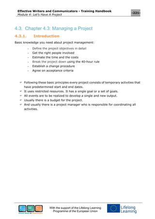 Effective Writers and Communicators - Training Handbook
Module 4: Let’s Have A Project
-221-
With the support of the Lifelong Learning
Programme of the European Union
4.3. Chapter 4.3: Managing a Project
4.3.1. Introduction
Basic knowledge you need about project management:
- Define the project objectives in detail
- Get the right people involved
- Estimate the time and the costs
- Break the project down using the 40-hour rule
- Establish a change procedure
- Agree on acceptance criteria
 Following these basic principles every project consists of temporary activities that
have predetermined start and end dates.
 It uses restricted resources. It has a single goal or a set of goals.
 All events are to be realized to develop a single and new output.
 Usually there is a budget for the project.
 And usually there is a project manager who is responsible for coordinating all
activities.
 