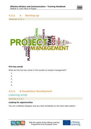 Effective Writers and Communicators - Training Handbook
Module 4: Let’s Have A Project
-222-
With the support of the Lifelong Learning
Programme of the European Union
4.3.2. A Starting-up
Exercise 4.3.2.1
Five key words
What are the five key words in this wordle on project management?
1.
2.
3.
4.
5.
4.3.3. B Vocabulary Development
Listening script
Exercise 4.3.3.1
Looking for opportunities
You are a software designer and you hear somebody on the local radio station:
 
