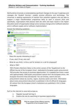 Effective Writers and Communicators - Training Handbook
Module 4: Let’s Have A Project
-223-
With the support of the Lifelong Learning
Programme of the European Union
Northumbria University is contemplating significant changes to the way it organises and
manages the ‘Student Journey’, notably process efficiency and technology. The
University is seeking expressions of interest from potential suppliers who are able to
support a major transformation programme likely to start in autumn 2014 and
specifically, organisations that possess both the skills and track record in the Higher
Education sector of organisation design and or process change and or software selection
and or software supply and or software implementation
Answer the following questions:
- Does this sounds interesting to you?
- If yes, why? If not, why not?
- What do you think: is this a call for tenders or a call for proposals?
- What is TED?
TED (Tenders Electronic Daily) is the online version of the 'Supplement to the
Official Journal of the European Union', dedicated to European public procurement.
TED provides free access to business opportunities. It is updated five times a week
with approximately 1500 public procurement notices from the European Union, the
European Economic Area and beyond. You can browse, search and sort
procurement notices by country, region, business sector and more. Information
about every procurement document is published in the 24 official EU languages.
All notices from the European Union's institutions are published in full in these
languages.
Surf on the internet to www.ted.europa.eu
1. Register yourself and log in
2. Explore the site by searching on business opportunities
 