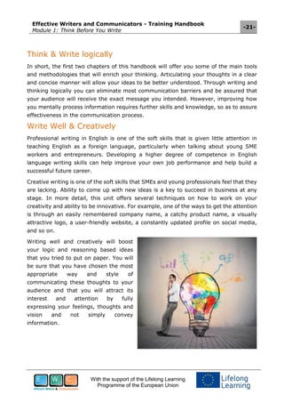 Effective Writers and Communicators - Training Handbook
Module 1: Think Before You Write
-21-
With the support of the Lifelong Learning
Programme of the European Union
Think & Write logically
In short, the first two chapters of this handbook will offer you some of the main tools
and methodologies that will enrich your thinking. Articulating your thoughts in a clear
and concise manner will allow your ideas to be better understood. Through writing and
thinking logically you can eliminate most communication barriers and be assured that
your audience will receive the exact message you intended. However, improving how
you mentally process information requires further skills and knowledge, so as to assure
effectiveness in the communication process.
Write Well & Creatively
Professional writing in English is one of the soft skills that is given little attention in
teaching English as a foreign language, particularly when talking about young SME
workers and entrepreneurs. Developing a higher degree of competence in English
language writing skills can help improve your own job performance and help build a
successful future career.
Creative writing is one of the soft skills that SMEs and young professionals feel that they
are lacking. Ability to come up with new ideas is a key to succeed in business at any
stage. In more detail, this unit offers several techniques on how to work on your
creativity and ability to be innovative. For example, one of the ways to get the attention
is through an easily remembered company name, a catchy product name, a visually
attractive logo, a user-friendly website, a constantly updated profile on social media,
and so on.
Writing well and creatively will boost
your logic and reasoning based ideas
that you tried to put on paper. You will
be sure that you have chosen the most
appropriate way and style of
communicating these thoughts to your
audience and that you will attract its
interest and attention by fully
expressing your feelings, thoughts and
vision and not simply convey
information.
 