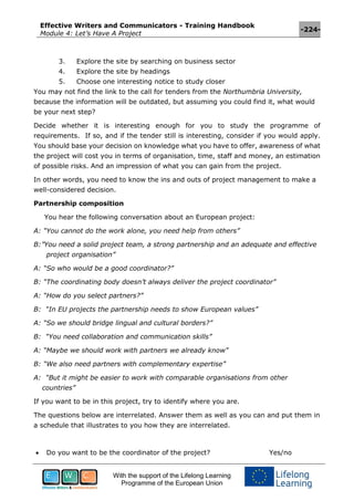 Effective Writers and Communicators - Training Handbook
Module 4: Let’s Have A Project
-224-
With the support of the Lifelong Learning
Programme of the European Union
3. Explore the site by searching on business sector
4. Explore the site by headings
5. Choose one interesting notice to study closer
You may not find the link to the call for tenders from the Northumbria University,
because the information will be outdated, but assuming you could find it, what would
be your next step?
Decide whether it is interesting enough for you to study the programme of
requirements. If so, and if the tender still is interesting, consider if you would apply.
You should base your decision on knowledge what you have to offer, awareness of what
the project will cost you in terms of organisation, time, staff and money, an estimation
of possible risks. And an impression of what you can gain from the project.
In other words, you need to know the ins and outs of project management to make a
well-considered decision.
Partnership composition
You hear the following conversation about an European project:
A: “You cannot do the work alone, you need help from others”
B:”You need a solid project team, a strong partnership and an adequate and effective
project organisation”
A: “So who would be a good coordinator?”
B: “The coordinating body doesn’t always deliver the project coordinator”
A: “How do you select partners?”
B: “In EU projects the partnership needs to show European values”
A: “So we should bridge lingual and cultural borders?”
B: “You need collaboration and communication skills”
A: “Maybe we should work with partners we already know”
B: “We also need partners with complementary expertise”
A: “But it might be easier to work with comparable organisations from other
countries”
If you want to be in this project, try to identify where you are.
The questions below are interrelated. Answer them as well as you can and put them in
a schedule that illustrates to you how they are interrelated.
 Do you want to be the coordinator of the project? Yes/no
 