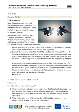 Effective Writers and Communicators - Training Handbook
Module 4: Let’s Have A Project
-226-
With the support of the Lifelong Learning
Programme of the European Union
Reading
Exercise 4.3.3.2
Partner search
For a European project you need
partners from at least three other EU-
member states for your project. Read
the following partner search request to
fit your own purpose:
Partner needed for Erasmus+ KA2
Strategic Partnership – deadline 1
October. We are looking for an NGO or
Public Body with Social Theatre as a
tool for intercultural integration at local level.
1. Urgent search for young participants from Bulgaria to participate in a project
about youth democracy that has already been approved .
2. Dear all, I am writing on behalf of KIMEM, a state institution dependent on the
Ministry of education and in charge of the planning and coordination of all kinds
of educational and training activities in pre-school, primary, secondary and adult
education. I am working here as project coordinator. We are preparing a project
Erasmus plus in the Collaborative programme of Sports. We need partners from
programme countries. This project is about economically disadvantaged kids who
have never done sports professionally before. We choose korfball and foot tennis.
Please, any association or person interested can contact me by email to …………..
And I will provide you with extra information.
Regards, O.
To whom are you sending which answer?
Select one:
To whom will you send which answer?
1. We are running a youth democracy programme that has already been approved
and we might have space for some Bulgarian youngsters. We would like to
hear more about the number of persons, their age and their gender. Please
contact us.
2. We are interested in social theatre and would like to be a partner in your
project. Please provide us with more information.
 