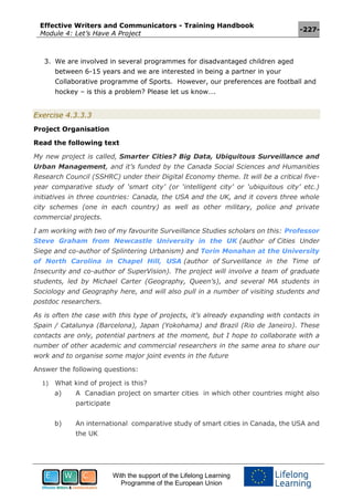Effective Writers and Communicators - Training Handbook
Module 4: Let’s Have A Project
-227-
With the support of the Lifelong Learning
Programme of the European Union
3. We are involved in several programmes for disadvantaged children aged
between 6-15 years and we are interested in being a partner in your
Collaborative programme of Sports. However, our preferences are football and
hockey – is this a problem? Please let us know….
Exercise 4.3.3.3
Project Organisation
Read the following text
My new project is called, Smarter Cities? Big Data, Ubiquitous Surveillance and
Urban Management, and it’s funded by the Canada Social Sciences and Humanities
Research Council (SSHRC) under their Digital Economy theme. It will be a critical five-
year comparative study of ‘smart city’ (or ‘intelligent city’ or ‘ubiquitous city’ etc.)
initiatives in three countries: Canada, the USA and the UK, and it covers three whole
city schemes (one in each country) as well as other military, police and private
commercial projects.
I am working with two of my favourite Surveillance Studies scholars on this: Professor
Steve Graham from Newcastle University in the UK (author of Cities Under
Siege and co-author of Splintering Urbanism) and Torin Monahan at the University
of North Carolina in Chapel Hill, USA (author of Surveillance in the Time of
Insecurity and co-author of SuperVision). The project will involve a team of graduate
students, led by Michael Carter (Geography, Queen’s), and several MA students in
Sociology and Geography here, and will also pull in a number of visiting students and
postdoc researchers.
As is often the case with this type of projects, it’s already expanding with contacts in
Spain / Catalunya (Barcelona), Japan (Yokohama) and Brazil (Rio de Janeiro). These
contacts are only, potential partners at the moment, but I hope to collaborate with a
number of other academic and commercial researchers in the same area to share our
work and to organise some major joint events in the future
Answer the following questions:
1) What kind of project is this?
a) A Canadian project on smarter cities in which other countries might also
participate
b) An international comparative study of smart cities in Canada, the USA and
the UK
 