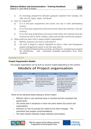 Effective Writers and Communicators - Training Handbook
Module 4: Let’s Have A Project
-228-
With the support of the Lifelong Learning
Programme of the European Union
c) An exchange programme between graduate students from Canada, the
USA, the UK, Spain, Japan and Brazil
2) How is it organised?
a) It is a five-year programme and covers one city in each participating
country
b) It is a five-year programme and covers three whole city schemes ( one per
country)
c) It is a five-year programme and covers three whole city schemes (one per
country) as well as other military, police and private commercial projects
3) What could you learn from it about project organisation?
a) Nothing, because not much is said about it
b) For such a project it seems important to have a clear and transparent
project management (which is not the case here)
c) It is a project limited to three countries, but they are considering to expand
the partnership with interested candidate participants from other
countries
Exercise 4.3.3.4
Project Organisation Models
The project organisation can be built on several models depending on the context:
Which of the elements below belong to which model?
o Effective when a very technical issue is involved and the consultant has
special skills.
o This works well in situations in which the client retains full control and
responsibility.
o Decisions on how to proceed are made by the client manager. The
consultant may prepare recommendations.
o The client selects methods of data collection and analysis.
 