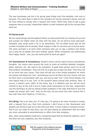 Effective Writers and Communicators - Training Handbook
Module 4: Let’s Have A Project
-230-
With the support of the Lifelong Learning
Programme of the European Union
The way businesses use this is by giving away things such free samples, trial runs or
bonuses. The client feels in debt to the company for having received a favour and will
be more willing to comply with a request from them. When they want to get a good
response rate on surveys, researchers attach a small monetary gift to the surveys they
send out.
#2 Social proof
We are social beings and throughout history we discovered that our chances of survival
and success are higher when we stick with the pack. So we tend to trust said pack.
Facebook uses social proof a lot in its advertising. The so-called social ads list the
number of people who've already 'liked' a page in order to convince you to do the same.
The same principle is at work when someone asks you to sign a petition and shows
you a long list of people who have already signed. When companies use testimonials
from happy clients - yes, you see social proof at work yet again!
#3 Commitment & Consistency: People's brains cannot stand having contradictory
thoughts. Our brains work around the clock to solve all conflicts between thoughts,
ideas, opinions, etc. We need to be consistent. A good sales person won't try to sell
their product immediately. They will first try to get you to open the door. Then they will
try to come into your house. Then they will ask you a few simple questions for which
the answer will always be "yes". And because you've let them into your house, and you
let them have a conversation with you, and you've said "yes" a few times already, the
next logical step is to say "yes" to the question about buying their product. Now, of
course, it doesn't work 100% of the times, but it is effective and you will be more
inclined to buy at the end if you've made small concessions on the way. Copywriters
use this technique as well by asking simple questions in the copy that they're sure the
reader will answer with "yes". And, by the way, do you know how John Lennon fell in
love with Yoko Ono? Read on, I'll tell you...
#4 Liking: This is an easy one. If I like you, I'm going to be more inclined to comply
with a request from you, than from someone I don't know or like. Businesses (and
people) use stories to get you to like and trust them. A story makes a company human.
And if you can relate to that story, you will start feeling an attachment that will make
you more vulnerable to advertisements or offers from that company.
Also, when using celebrity endorsers, companies hope that by liking the celebrity, you'll
like them too and, hopefully, buy their products.
 