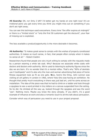 Effective Writers and Communicators - Training Handbook
Module 4: Let’s Have A Project
-231-
With the support of the Lifelong Learning
Programme of the European Union
#5 Scarcity: Oh, no! Only 2 left? I'd better get my hands on one right now! It's an
irrational panic you get every time you think you might miss out on something if you
don't act right away.
You can see this technique used everywhere. Every time "the offer expires at midnight"
or there is a "limited stock" or "only the first 50 customers get the discount", your fear
of missing out is exploited.
The less available a product/opportunity is the more desirable it becomes.
#6 Authority: “It makes great sense to comply with the wishes of properly constituted
authorities. It makes so much sense, in fact, that people often comply when it makes
no sense at all.” - Robert Cialdini
Researchers found that people are very much willing to comply with the requests made
by a person wearing a white lab coat. Why? Because we associate white coats with
doctors and doctors with authority. We're used to listening to authority figures since the
day we are born. It's no wonder that it's a mental reflex. That's why "90% of dentists
use X toothpaste" and it's also why the man and woman advertising that piece of home
fitness equipment look as fit as one gets. Now, here's the thing. John Lennon was
visiting an art gallery in London in 1966, where Yoko Ono was having an exhibition. He
thought that pretty much everything in there was just bad art, until he came across an
installation. The idea of the piece was that he had to climb on a ladder and look through
a spyglass to see a word printed in tiny letters on a canvas suspended from the ceiling.
So he did. He climbed all the way up, looked through the spyglass and saw the word
"yes". Nothing more. Maybe you knew the story already. If you didn't, it's a good
example of influence at work and also a romantic touch to all this talk about persuasion.
Consider which way of persuasion you need to use in your project proposal.
 