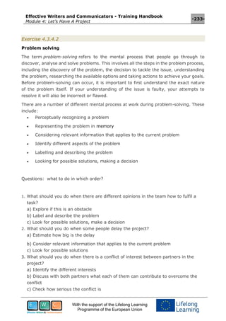 Effective Writers and Communicators - Training Handbook
Module 4: Let’s Have A Project
-233-
With the support of the Lifelong Learning
Programme of the European Union
Exercise 4.3.4.2
Problem solving
The term problem-solving refers to the mental process that people go through to
discover, analyse and solve problems. This involves all the steps in the problem process,
including the discovery of the problem, the decision to tackle the issue, understanding
the problem, researching the available options and taking actions to achieve your goals.
Before problem-solving can occur, it is important to first understand the exact nature
of the problem itself. If your understanding of the issue is faulty, your attempts to
resolve it will also be incorrect or flawed.
There are a number of different mental process at work during problem-solving. These
include:
 Perceptually recognizing a problem
 Representing the problem in memory
 Considering relevant information that applies to the current problem
 Identify different aspects of the problem
 Labelling and describing the problem
 Looking for possible solutions, making a decision
Questions: what to do in which order?
1. What should you do when there are different opinions in the team how to fulfil a
task?
a) Explore if this is an obstacle
b) Label and describe the problem
c) Look for possible solutions, make a decision
2. What should you do when some people delay the project?
a) Estimate how big is the delay
b) Consider relevant information that applies to the current problem
c) Look for possible solutions
3. What should you do when there is a conflict of interest between partners in the
project?
a) Identify the different interests
b) Discuss with both partners what each of them can contribute to overcome the
conflict
c) Check how serious the conflict is
 