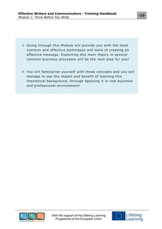 Effective Writers and Communicators - Training Handbook
Module 1: Think Before You Write
-22-
With the support of the Lifelong Learning
Programme of the European Union
 Going through this Module will provide you with the most
common and effective techniques and tools of creating an
effective message. Exploiting this main theory in several
common business processes will be the next step for you!
 You will familiarise yourself with these concepts and you will
manage to see the impact and benefit of learning this
theoretical background, through applying it in real business
and professional environment!
 
