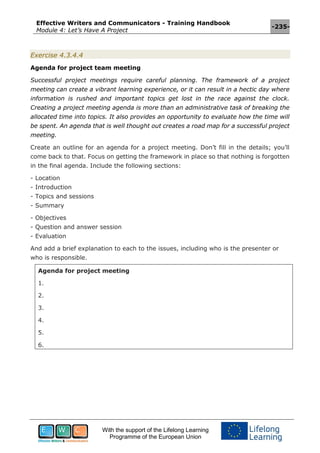Effective Writers and Communicators - Training Handbook
Module 4: Let’s Have A Project
-235-
With the support of the Lifelong Learning
Programme of the European Union
Exercise 4.3.4.4
Agenda for project team meeting
Successful project meetings require careful planning. The framework of a project
meeting can create a vibrant learning experience, or it can result in a hectic day where
information is rushed and important topics get lost in the race against the clock.
Creating a project meeting agenda is more than an administrative task of breaking the
allocated time into topics. It also provides an opportunity to evaluate how the time will
be spent. An agenda that is well thought out creates a road map for a successful project
meeting.
Create an outline for an agenda for a project meeting. Don’t fill in the details; you’ll
come back to that. Focus on getting the framework in place so that nothing is forgotten
in the final agenda. Include the following sections:
- Location
- Introduction
- Topics and sessions
- Summary
- Objectives
- Question and answer session
- Evaluation
And add a brief explanation to each to the issues, including who is the presenter or
who is responsible.
Agenda for project meeting
1.
2.
3.
4.
5.
6.
 