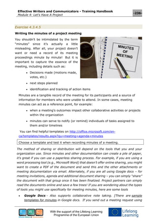 Effective Writers and Communicators - Training Handbook
Module 4: Let’s Have A Project
-236-
With the support of the Lifelong Learning
Programme of the European Union
Exercise 4.3.4.5
Writing the minutes of a project meeting
You shouldn’t be intimidated by the term
“minutes” since it’s actually a little
misleading. After all, your project doesn’t
want or need a record of its meeting
proceedings minute by minute! But it is
important to capture the essence of the
meeting, including details such as:
 Decisions made (motions made,
votes, etc.)
 next steps planned
 identification and tracking of action items
Minutes are a tangible record of the meeting for its participants and a source of
information for members who were unable to attend. In some cases, meeting
minutes can act as a reference point, for example:
 when a meeting’s outcomes impact other collaborative activities or projects
within the organization
 minutes can serve to notify (or remind) individuals of tasks assigned to
them and/or timelines
You can find helpful templates on http://office.microsoft.com/en-
ca/templates/results.aspx?qu=meeting+agenda+minutes
Choose a template and test it when recording minutes of a meeting.
The method of sharing or distribution will depend on the tools that you and your
organization use. Since minutes and other documentation can create a pile of paper,
it’s great if you can use a paperless sharing process. For example, if you are using a
word processing tool (e.g., Microsoft Word) that doesn’t offer online sharing, you might
want to create a PDF of the document and send this and the other attachments or
meeting documentation via email. Alternately, if you are all using Google docs – for
meeting invitations, agenda and additional document sharing – you can simply “share”
the document with that group once it has been finalized. Project partners can simply
read the documents online and save a few trees! If you are wondering about the types
of tools you might use specifically for meeting minutes, here are some tools
 Google Docs - Also supports collaborative note taking. [There are sample
templates for minutes in Google docs. If you send out a meeting request using
 
