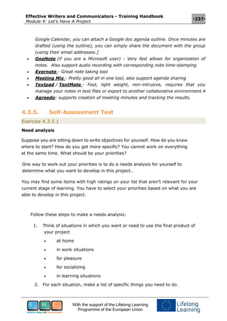 Effective Writers and Communicators - Training Handbook
Module 4: Let’s Have A Project
-237-
With the support of the Lifelong Learning
Programme of the European Union
Google Calendar, you can attach a Google doc agenda outline. Once minutes are
drafted (using the outline), you can simply share the document with the group
(using their email addresses.]
 OneNote (if you are a Microsoft user) - Very fast allows for organization of
notes. Also support audio recording with corresponding note time-stamping
 Evernote - Great note taking tool
 Meeting Mix - Pretty good all in one tool, also support agenda sharing
 Textpad / TextMate - Fast, light weight, non-intrusive, requires that you
manage your notes in text files or export to another collaborative environment.4
 Agreedo: supports creation of meeting minutes and tracking the results.
4.3.5. Self-Assessment Test
Exercise 4.3.5.1
Need analysis
Suppose you are sitting down to write objectives for yourself. How do you know
where to start? How do you get more specific? You cannot work on everything
at the same time. What should be your priorities?
One way to work out your priorities is to do a needs analysis for yourself to
determine what you want to develop in this project..
You may find some items with high ratings on your list that aren’t relevant for your
current stage of learning. You have to select your priorities based on what you are
able to develop in this project.
Follow these steps to make a needs analysis:
1. Think of situations in which you want or need to use the final product of
your project
 at home
 in work situations
 for pleasure
 for socializing
 in learning situations
2. For each situation, make a list of specific things you need to do.
 