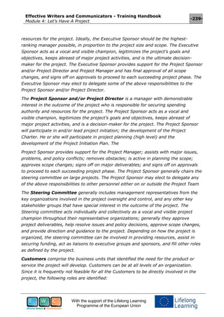 Effective Writers and Communicators - Training Handbook
Module 4: Let’s Have A Project
-239-
With the support of the Lifelong Learning
Programme of the European Union
resources for the project. Ideally, the Executive Sponsor should be the highest-
ranking manager possible, in proportion to the project size and scope. The Executive
Sponsor acts as a vocal and visible champion, legitimizes the project’s goals and
objectives, keeps abreast of major project activities, and is the ultimate decision-
maker for the project. The Executive Sponsor provides support for the Project Sponsor
and/or Project Director and Project Manager and has final approval of all scope
changes, and signs off on approvals to proceed to each succeeding project phase. The
Executive Sponsor may elect to delegate some of the above responsibilities to the
Project Sponsor and/or Project Director.
The Project Sponsor and/or Project Director is a manager with demonstrable
interest in the outcome of the project who is responsible for securing spending
authority and resources for the project. The Project Sponsor acts as a vocal and
visible champion, legitimizes the project’s goals and objectives, keeps abreast of
major project activities, and is a decision-maker for the project. The Project Sponsor
will participate in and/or lead project initiation; the development of the Project
Charter. He or she will participate in project planning (high level) and the
development of the Project Initiation Plan. The
Project Sponsor provides support for the Project Manager; assists with major issues,
problems, and policy conflicts; removes obstacles; is active in planning the scope;
approves scope changes; signs off on major deliverables; and signs off on approvals
to proceed to each succeeding project phase. The Project Sponsor generally chairs the
steering committee on large projects. The Project Sponsor may elect to delegate any
of the above responsibilities to other personnel either on or outside the Project Team
The Steering Committee generally includes management representatives from the
key organizations involved in the project oversight and control, and any other key
stakeholder groups that have special interest in the outcome of the project. The
Steering committee acts individually and collectively as a vocal and visible project
champion throughout their representative organizations; generally they approve
project deliverables, help resolve issues and policy decisions, approve scope changes,
and provide direction and guidance to the project. Depending on how the project is
organized, the steering committee can be involved in providing resources, assist in
securing funding, act as liaisons to executive groups and sponsors, and fill other roles
as defined by the project.
Customers comprise the business units that identified the need for the product or
service the project will develop. Customers can be at all levels of an organization.
Since it is frequently not feasible for all the Customers to be directly involved in the
project, the following roles are identified:
 