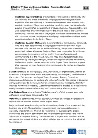 Effective Writers and Communicators - Training Handbook
Module 4: Let’s Have A Project
-240-
With the support of the Lifelong Learning
Programme of the European Union
 Customer Representatives are members of the Customer community who
are identified and made available to the project for their subject matter
expertise. Their responsibility is to accurately represent their business units’
needs to the Project Team, and to validate the deliverables that describe the
product or service that the project will produce. Customer Representatives are
also expected to bring information about the project back to the Customer
community. Towards the end of the project, Customer Representatives will test
the product or service the project is developing, using and evaluating it while
providing feedback to the Project Team.
 Customer Decision-Makers are those members of the Customer community
who have been designated to make project decisions on behalf of major
business units that will use, or will be affected by, the product or service the
project will deliver. Customer Decision-Makers are responsible for achieving
consensus of their business unit on project issues and outputs, and
communicating it to the Project Manager. They attend project meetings as
requested by the Project Manager, review and approve process deliverables,
and provide subject matter expertise to the Project Team. On some projects
they may also serve as Customer Representatives or be part of the Steering
Committee.
Stakeholders are all those groups, units, individuals, or organizations, internal or
external to our organization, which are impacted by, or can impact, the outcomes of
the project. This includes the Project Team, Sponsors, Steering Committee,
Customers, and Customer co-workers who will be affected by the change in Customer
work practices due to the new product or service; Customer managers affected by
modified workflows or logistics; Customer correspondents affected by the quantity or
quality of newly available information; and other similarly affected groups.
Key Stakeholders are a subset of Stakeholders who, if their support were to be
withdrawn, would cause the project to fail.
Vendors are contracted to provide additional products or services the project will
require and are another member of the Project Team.
Project roles will vary depending on the size and complexity of the project and the
business you are in. The project governance model your organization uses is
especially important here. Who will be responsible for overseeing the project
deliverables and project performance and for overcoming obstacles —the Project
Sponsor or a complete Steering Committee? Which project team members will be
working on the project full-time and which will also share a reporting line with their
line manager?
 