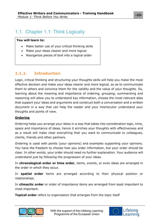 Effective Writers and Communicators - Training Handbook
Module 1: Think Before You Write
-23-
With the support of the Lifelong Learning
Programme of the European Union
1.1. Chapter 1.1: Think Logically
You will learn to:
 Make better use of your critical thinking skills
 Make your ideas clearer and more logical
 Reorganize pieces of text into a logical order
1.1.1. Introduction
Logic, critical thinking and structuring your thoughts skills will help you make the most
effective decision and make your ideas clearer and more logical, so as to communicate
them to others and convince them for the validity and the value of your thoughts. So,
learning about the meaning and importance of ordering, grouping, summarizing and
reasoning will allow you to understand key information, choose the most relevant data
that support your ideas and arguments and construct both a conversation and a written
document in a way that can help the reader and your interlocutor understand your
thoughts and points of view.
Ordering
Ordering helps you arrange your ideas in a way that takes into consideration logic, time,
space and importance of ideas, hence it enriches your thoughts with effectiveness and
as a result will make clear everything that you want to communicate to colleagues,
clients, friends and other partners.
Ordering is used with points (your opinions) and examples supporting your opinions.
You have the freedom to choose how you order information, but your order should be
clear. In other words, your order should need no further explanation. Your audience will
understand just by following the progression of your ideas.
In chronological order or time order, items, events, or even ideas are arranged in
the order in which they occur.
In spatial order items are arranged according to their physical position or
relationships.
In climactic order or order of importance items are arranged from least important to
most important.
Topical order refers to organization that emerges from the topic itself
 