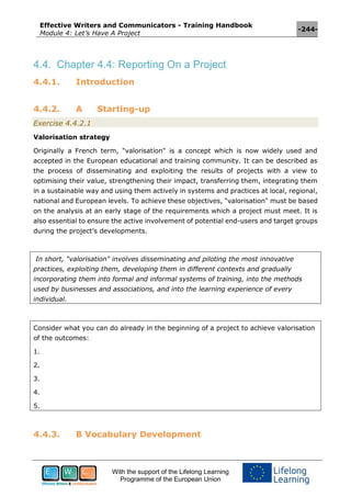 Effective Writers and Communicators - Training Handbook
Module 4: Let’s Have A Project
-244-
With the support of the Lifelong Learning
Programme of the European Union
4.4. Chapter 4.4: Reporting On a Project
4.4.1. Introduction
4.4.2. A Starting-up
Exercise 4.4.2.1
Valorisation strategy
Originally a French term, "valorisation" is a concept which is now widely used and
accepted in the European educational and training community. It can be described as
the process of disseminating and exploiting the results of projects with a view to
optimising their value, strengthening their impact, transferring them, integrating them
in a sustainable way and using them actively in systems and practices at local, regional,
national and European levels. To achieve these objectives, "valorisation" must be based
on the analysis at an early stage of the requirements which a project must meet. It is
also essential to ensure the active involvement of potential end-users and target groups
during the project’s developments.
In short, "valorisation" involves disseminating and piloting the most innovative
practices, exploiting them, developing them in different contexts and gradually
incorporating them into formal and informal systems of training, into the methods
used by businesses and associations, and into the learning experience of every
individual.
Consider what you can do already in the beginning of a project to achieve valorisation
of the outcomes:
1.
2.
3.
4.
5.
4.4.3. B Vocabulary Development
 