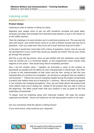Effective Writers and Communicators - Training Handbook
Module 4: Let’s Have A Project
-245-
With the support of the Lifelong Learning
Programme of the European Union
Listening script
Exercise 4.4.3.1
Product design
Listening to what an advisor is telling his client:
Regularly poor people come to see me with wonderful concepts and good ideas.
Concepts and ideas that emerged from brainstorming sessions or just in the shower or
at the coffee machine.
Then the challenge is to work all plans out in a technical working unit. This was also the
case with Anouk. Last month Anouk came to us with a brilliant concept and was full of
questions: «Can you make this? How much will it cost? And how long will it take? "
In the past I would have come back with a litany of questions. Anouk, how do you see
the development in your mind? How would you classify the whole? How do your clients
go through the process?
And this is just the big picture. Once we get started with the realization every detail
must be worked out in a functional design, so the programmers know exactly what
happens at the action. That would bring Anouk completely panicked.
Now I tell her another story: " together we formulate a vision of the product as
specifically as possible and we define its main characteristics it should have. But when
it comes to the implementation of that vision and the fine- tuning of how the core
characteristics of a product are completed , we will have to recognize that we needed it
will encounter “. Taking into account changing insights during the project will generate
a product that reflects what you're looking for. I continue: "We do not stand up against
it, but embrace the changing perceptions. Thus, we can finally deliver the product that
most reflects what you're looking for, instead of the product that you had in mind at
the beginning. The latter would mean that your product is only as good as the first
exploratory brushstrokes. "
"A design must be breathing along with improved insights. We keep the project
organized and flexible. "Anouk still looked at me with big question marks in her eyes.
Can you summarize what the advisor is telling Anouk?
If you were Anouk, what would be your response?
 
