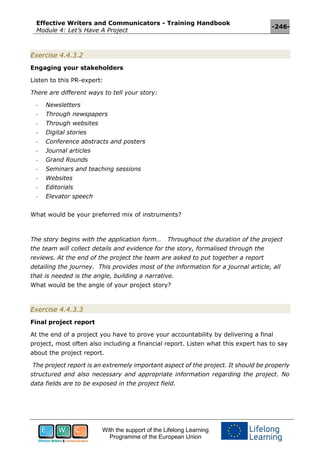 Effective Writers and Communicators - Training Handbook
Module 4: Let’s Have A Project
-246-
With the support of the Lifelong Learning
Programme of the European Union
Exercise 4.4.3.2
Engaging your stakeholders
Listen to this PR-expert:
There are different ways to tell your story:
- Newsletters
- Through newspapers
- Through websites
- Digital stories
- Conference abstracts and posters
- Journal articles
- Grand Rounds
- Seminars and teaching sessions
- Websites
- Editorials
- Elevator speech
What would be your preferred mix of instruments?
The story begins with the application form… Throughout the duration of the project
the team will collect details and evidence for the story, formalised through the
reviews. At the end of the project the team are asked to put together a report
detailing the journey. This provides most of the information for a journal article, all
that is needed is the angle, building a narrative.
What would be the angle of your project story?
Exercise 4.4.3.3
Final project report
At the end of a project you have to prove your accountability by delivering a final
project, most often also including a financial report. Listen what this expert has to say
about the project report.
The project report is an extremely important aspect of the project. It should be properly
structured and also necessary and appropriate information regarding the project. No
data fields are to be exposed in the project field.
 