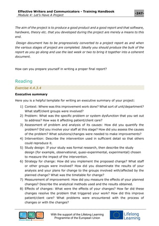 Effective Writers and Communicators - Training Handbook
Module 4: Let’s Have A Project
-247-
With the support of the Lifelong Learning
Programme of the European Union
The aim of the project is to produce a good product and a good report and that software,
hardware, theory etc. that you developed during the project are merely a means to this
end.
Design document has to be progressively converted to a project report as and when
the various stages of project are completed. Ideally you should produce the bulk of the
report as you go along and use the last week or two to bring it together into a coherent
document.
How can you prepare yourself in writing a proper final report?
Reading
Exercise 4.4.3.4
Executive summary
Here you is a helpful template for writing an executive summary of your project:
1) Context: Where was this improvement work done? What sort of unit/department?
What staff/client groups were involved?
2) Problem: What was the specific problem or system dysfunction that you set out
to address? How was it affecting patient/client care?
3) Assessment of problem and analysis of its causes: How did you quantify the
problem? Did you involve your staff at this stage? How did you assess the causes
of the problem? What solutions/changes were needed to make improvements?
4) Intervention: Describe the intervention used in sufficient detail so that others
could reproduce it.
5) Study design: If your study was formal research, then describe the study
design (for example, observational, quasi-experimental, experimental) chosen
to measure the impact of the intervention.
6) Strategy for change: How did you implement the proposed change? What staff
or other groups were involved? How did you disseminate the results of your
analysis and your plans for change to the groups involved with/affected by the
planned change? What was the timetable for change?
7) Measurement of improvement: How did you measure the effects of your planned
changes? Describe the analytical methods used and the results obtained.
8) Effects of changes: What were the effects of your changes? How far did these
changes resolve the problem that triggered your work? How did this improve
patient/client care? What problems were encountered with the process of
changes or with the changes?
 