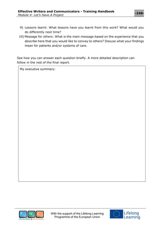Effective Writers and Communicators - Training Handbook
Module 4: Let’s Have A Project
-248-
With the support of the Lifelong Learning
Programme of the European Union
9) Lessons learnt: What lessons have you learnt from this work? What would you
do differently next time?
10) Message for others: What is the main message based on the experience that you
describe here that you would like to convey to others? Discuss what your findings
mean for patients and/or systems of care.
See how you can answer each question briefly. A more detailed description can
follow in the rest of the final report.
My executive summary:
 