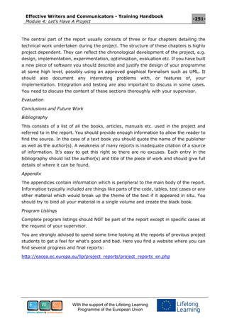 Effective Writers and Communicators - Training Handbook
Module 4: Let’s Have A Project
-251-
With the support of the Lifelong Learning
Programme of the European Union
The central part of the report usually consists of three or four chapters detailing the
technical work undertaken during the project. The structure of these chapters is highly
project dependent. They can reflect the chronological development of the project, e.g.
design, implementation, experimentation, optimisation, evaluation etc. If you have built
a new piece of software you should describe and justify the design of your programme
at some high level, possibly using an approved graphical formalism such as UML. It
should also document any interesting problems with, or features of, your
implementation. Integration and testing are also important to discuss in some cases.
You need to discuss the content of these sections thoroughly with your supervisor.
Evaluation
Conclusions and Future Work
Bibliography
This consists of a list of all the books, articles, manuals etc. used in the project and
referred to in the report. You should provide enough information to allow the reader to
find the source. In the case of a text book you should quote the name of the publisher
as well as the author(s). A weakness of many reports is inadequate citation of a source
of information. It's easy to get this right so there are no excuses. Each entry in the
bibliography should list the author(s) and title of the piece of work and should give full
details of where it can be found.
Appendix
The appendices contain information which is peripheral to the main body of the report.
Information typically included are things like parts of the code, tables, test cases or any
other material which would break up the theme of the text if it appeared in situ. You
should try to bind all your material in a single volume and create the black book.
Program Listings
Complete program listings should NOT be part of the report except in specific cases at
the request of your supervisor.
You are strongly advised to spend some time looking at the reports of previous project
students to get a feel for what's good and bad. Here you find a website where you can
find several progress and final reports:
http://eacea.ec.europa.eu/llp/project_reports/project_reports_en.php
 