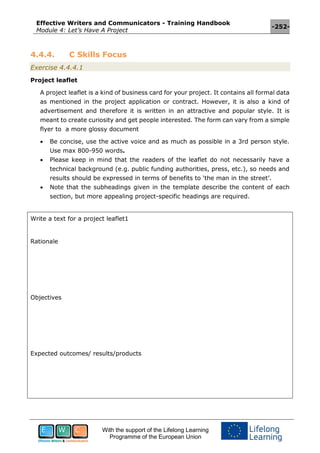 Effective Writers and Communicators - Training Handbook
Module 4: Let’s Have A Project
-252-
With the support of the Lifelong Learning
Programme of the European Union
4.4.4. C Skills Focus
Exercise 4.4.4.1
Project leaflet
A project leaflet is a kind of business card for your project. It contains all formal data
as mentioned in the project application or contract. However, it is also a kind of
advertisement and therefore it is written in an attractive and popular style. It is
meant to create curiosity and get people interested. The form can vary from a simple
flyer to a more glossy document
 Be concise, use the active voice and as much as possible in a 3rd person style.
Use max 800-950 words.
 Please keep in mind that the readers of the leaflet do not necessarily have a
technical background (e.g. public funding authorities, press, etc.), so needs and
results should be expressed in terms of benefits to ‘the man in the street’.
 Note that the subheadings given in the template describe the content of each
section, but more appealing project-specific headings are required.
Write a text for a project leaflet1
Rationale
Objectives
Expected outcomes/ results/products
 