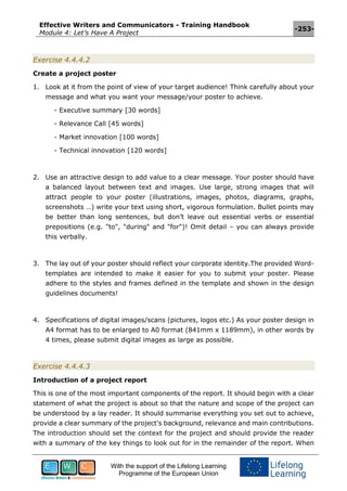 Effective Writers and Communicators - Training Handbook
Module 4: Let’s Have A Project
-253-
With the support of the Lifelong Learning
Programme of the European Union
Exercise 4.4.4.2
Create a project poster
1. Look at it from the point of view of your target audience! Think carefully about your
message and what you want your message/your poster to achieve.
- Executive summary [30 words]
- Relevance Call [45 words]
- Market innovation [100 words]
- Technical innovation [120 words]
2. Use an attractive design to add value to a clear message. Your poster should have
a balanced layout between text and images. Use large, strong images that will
attract people to your poster (illustrations, images, photos, diagrams, graphs,
screenshots …) write your text using short, vigorous formulation. Bullet points may
be better than long sentences, but don’t leave out essential verbs or essential
prepositions (e.g. "to", "during" and "for")! Omit detail – you can always provide
this verbally.
3. The lay out of your poster should reflect your corporate identity.The provided Word-
templates are intended to make it easier for you to submit your poster. Please
adhere to the styles and frames defined in the template and shown in the design
guidelines documents!
4. Specifications of digital images/scans (pictures, logos etc.) As your poster design in
A4 format has to be enlarged to A0 format (841mm x 1189mm), in other words by
4 times, please submit digital images as large as possible.
Exercise 4.4.4.3
Introduction of a project report
This is one of the most important components of the report. It should begin with a clear
statement of what the project is about so that the nature and scope of the project can
be understood by a lay reader. It should summarise everything you set out to achieve,
provide a clear summary of the project's background, relevance and main contributions.
The introduction should set the context for the project and should provide the reader
with a summary of the key things to look out for in the remainder of the report. When
 