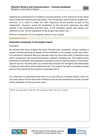 Effective Writers and Communicators - Training Handbook
Module 4: Let’s Have A Project
-254-
With the support of the Lifelong Learning
Programme of the European Union
detailing the contributions it is helpful to provide pointers to the section(s) of the report
that provide the relevant technical details. The introduction itself should be largely non-
technical. It is useful to state the main objectives of the project as part of the
introduction. However, avoid the temptation to list low-level objectives one after
another in the introduction and then later, in the evaluation section (see below), say
reference to like "All the objectives of the project have been met...".
Write an introduction for the progress report of your project
Exercise 4.4.4.4
Evaluation paragraph in the project report
Evaluation
Be warned that many projects fall down through poor evaluation. Simply building a
system and documenting its design and functionality is not enough to gain top marks.
It is extremely important that you evaluate what you have done both in absolute terms
and in comparison with existing techniques, software, hardware etc. This might involve
quantitative evaluation and qualitative evaluation such as expressiveness, functionality,
ease-of-use etc. At some point you should also evaluate the strengths and weaknesses
of what you have done. Avoid statements like "The project has been a complete success
and we have solved all the problems associated with it.
It is important to understand that there is no such thing as a perfect project. Even the
very best pieces of work have their limitations and you are expected to provide a proper
critical appraisal of what you have done.
Write an evaluation text for the progress report of your project
 
