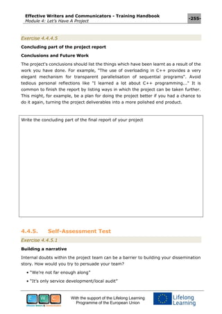 Effective Writers and Communicators - Training Handbook
Module 4: Let’s Have A Project
-255-
With the support of the Lifelong Learning
Programme of the European Union
Exercise 4.4.4.5
Concluding part of the project report
Conclusions and Future Work
The project's conclusions should list the things which have been learnt as a result of the
work you have done. For example, "The use of overloading in C++ provides a very
elegant mechanism for transparent parallelisation of sequential programs". Avoid
tedious personal reflections like "I learned a lot about C++ programming..." It is
common to finish the report by listing ways in which the project can be taken further.
This might, for example, be a plan for doing the project better if you had a chance to
do it again, turning the project deliverables into a more polished end product.
Write the concluding part of the final report of your project
4.4.5. Self-Assessment Test
Exercise 4.4.5.1
Building a narrative
Internal doubts within the project team can be a barrier to building your dissemination
story. How would you try to persuade your team?
• “We’re not far enough along”
• “It’s only service development/local audit”
 