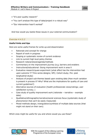 Effective Writers and Communicators - Training Handbook
Module 4: Let’s Have A Project
-256-
With the support of the Lifelong Learning
Programme of the European Union
• “It’s poor quality research”
• “You can’t analyse this type of data/project in a robust way”
• “Our intervention hasn’t worked”
And how would you tackle these issues in your external communication?
Exercise 4.4.5.2
Useful hints and tips
Here are some useful frames for write-up and dissemination
• Rationale and concept for change
• Report of work in progress
• Scoping or systematic review of current evidence
• Link to current high level policy themes
• Research note/protocol/agenda/methods
• Commentary on the improvement journey (e.g. barriers and enablers
• Instructional/educational: Doing improvement work in area X
• Evaluative research/quasi-experiment (what effect has the intervention had
upon outcome Y? Time series designs; SPC; Cohort study; Pre- post
longitudinal study)
• Analysis of project sub-themes based upon existing data (How much variation
is present in process X? Why? What are the implications for quality of care and
current guidelines?)
• Alternative sources of evaluation (health professionals views/ratings; user
satisfaction survey; )
• Case study of quality improvement work (rationale – narrative – example
data)
• Qualitative/ethnographic/narrative/social sciences focus (systematic study of
phenomenon that can’t be easily measured)
• Mixed methods design, triangulation/synthesis of multiple data sources (that
might not stand on their own)
Which ones might be useful for you and where would you use these?
 