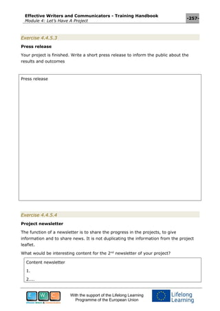Effective Writers and Communicators - Training Handbook
Module 4: Let’s Have A Project
-257-
With the support of the Lifelong Learning
Programme of the European Union
Exercise 4.4.5.3
Press release
Your project is finished. Write a short press release to inform the public about the
results and outcomes
Press release
Exercise 4.4.5.4
Project newsletter
The function of a newsletter is to share the progress in the projects, to give
information and to share news. It is not duplicating the information from the project
leaflet.
What would be interesting content for the 2nd
newsletter of your project?
Content newsletter
1.
2....
 