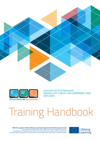 Leonardo da Vinci Networks
540346-LLP-1-2013-1-GR-LEONARDO-LNW
2013-2015
With the support of the Lifelong Learning Programme of the European Union
This project has been funded with support from the European Commission.
This publication [communication] reflects the views only of the author, and the Commission
cannot be held responsible for any use which may be made of the information contained therein.
Training Handbook
 