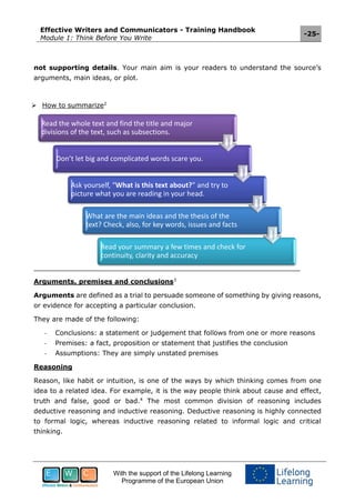 Effective Writers and Communicators - Training Handbook
Module 1: Think Before You Write
-25-
With the support of the Lifelong Learning
Programme of the European Union
not supporting details. Your main aim is your readers to understand the source’s
arguments, main ideas, or plot.
 How to summarize2
Arguments, premises and conclusions3
Arguments are defined as a trial to persuade someone of something by giving reasons,
or evidence for accepting a particular conclusion.
They are made of the following:
- Conclusions: a statement or judgement that follows from one or more reasons
- Premises: a fact, proposition or statement that justifies the conclusion
- Assumptions: They are simply unstated premises
Reasoning
Reason, like habit or intuition, is one of the ways by which thinking comes from one
idea to a related idea. For example, it is the way people think about cause and effect,
truth and false, good or bad.4
The most common division of reasoning includes
deductive reasoning and inductive reasoning. Deductive reasoning is highly connected
to formal logic, whereas inductive reasoning related to informal logic and critical
thinking.
Read the whole text and find the title and major
divisions of the text, such as subsections.
Don’t let big and complicated words scare you.
Ask yourself, “What is this text about?” and try to
picture what you are reading in your head.
What are the main ideas and the thesis of the
text? Check, also, for key words, issues and facts
Read your summary a few times and check for
continuity, clarity and accuracy
 