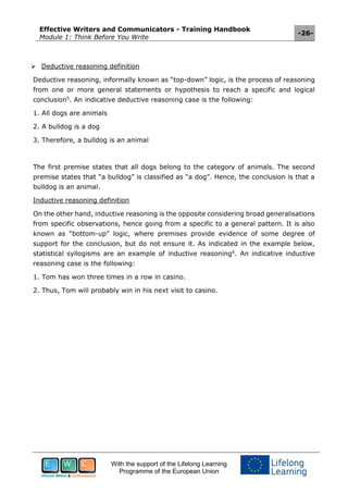 Effective Writers and Communicators - Training Handbook
Module 1: Think Before You Write
-26-
With the support of the Lifelong Learning
Programme of the European Union
 Deductive reasoning definition
Deductive reasoning, informally known as “top-down” logic, is the process of reasoning
from one or more general statements or hypothesis to reach a specific and logical
conclusion5
. An indicative deductive reasoning case is the following:
1. All dogs are animals
2. A bulldog is a dog
3. Therefore, a bulldog is an animal
The first premise states that all dogs belong to the category of animals. The second
premise states that “a bulldog” is classified as “a dog”. Hence, the conclusion is that a
bulldog is an animal.
Inductive reasoning definition
On the other hand, inductive reasoning is the opposite considering broad generalisations
from specific observations, hence going from a specific to a general pattern. It is also
known as “bottom-up” logic, where premises provide evidence of some degree of
support for the conclusion, but do not ensure it. As indicated in the example below,
statistical syllogisms are an example of inductive reasoning6
. An indicative inductive
reasoning case is the following:
1. Tom has won three times in a row in casino.
2. Thus, Tom will probably win in his next visit to casino.
 