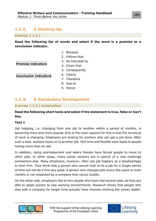 Effective Writers and Communicators - Training Handbook
Module 1: Think Before You Write
-27-
With the support of the Lifelong Learning
Programme of the European Union
1.1.2. A Starting-Up
Exercise 1.1.2.1
Read the following list of words and select if the word is a premise or a
conclusion indicator.
Premise indicators
Conclusion indicators
1. Because
2. Follows that
3. As indicated by
4. Given that
5. Consequently
6. Clearly
7. Therefore
8. Due to
9. Hence
1.1.3. B Vocabulary Development
Exercise 1.1.3.1 (concluding)
Read the following short texts and select if the statement is true, false or Can’t
Say.
Text 1
Job hopping, i.e. changing from one job to another within a period of months, is
becoming more and more popular One of the main reasons for this is that the structure
of work is changing. Employers are looking for workers who can get a job done. After
such a task, workers move on to another job. Part time and flexible work leads to people
having more than on job.
In addition, rising unemployment and salary freezes have forced people to move to
other jobs. In other cases, many career workers are in search of a new challenge
somewhere else. Many employers, however, often see job hoppers as a disadvantage
to their firm. They think that a person who cannot hold on to a job for a longer period
of time will not do a firm any good. A person who changes jobs every few years or even
months is not respected by a company that values loyalty.
On the other side, employers like to hire people who have had several jobs, as they are
able to adapt quickly to new working environments. Research shows that people who
stay with a company for longer time actually have chances climbing the career ladder.
 