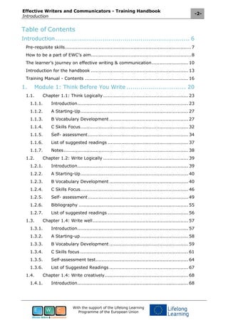 Effective Writers and Communicators - Training Handbook
Introduction
-2-
With the support of the Lifelong Learning
Programme of the European Union
Table of Contents
Introduction.................................................................... 6
Pre-requisite skills...................................................................................7
How to be a part of EWC’s aim..................................................................8
The learner’s journey on effective writing & communication........................ 10
Introduction for the handbook ................................................................ 13
Training Manual - Contents .................................................................... 16
1. Module 1: Think Before You Write .............................. 20
1.1. Chapter 1.1: Think Logically ........................................................ 23
1.1.1. Introduction......................................................................... 23
1.1.2. A Starting-Up....................................................................... 27
1.1.3. B Vocabulary Development .................................................... 27
1.1.4. C Skills Focus....................................................................... 32
1.1.5. Self- assessment.................................................................. 34
1.1.6. List of suggested readings ..................................................... 37
1.1.7. Notes.................................................................................. 38
1.2. Chapter 1.2: Write Logically ........................................................ 39
1.2.1. Introduction......................................................................... 39
1.2.2. A Starting-Up....................................................................... 40
1.2.3. B Vocabulary Development .................................................... 40
1.2.4. C Skills Focus....................................................................... 46
1.2.5. Self- assessment.................................................................. 49
1.2.6. Bibliography ........................................................................ 55
1.2.7. List of suggested readings ..................................................... 56
1.3. Chapter 1.4: Write well............................................................... 57
1.3.1. Introduction......................................................................... 57
1.3.2. A Starting-up ....................................................................... 58
1.3.3. B Vocabulary Development .................................................... 59
1.3.4. C Skills focus ....................................................................... 61
1.3.5. Self-assessment test............................................................. 64
1.3.6. List of Suggested Readings .................................................... 67
1.4. Chapter 1.4: Write creatively....................................................... 68
1.4.1. Introduction......................................................................... 68
 