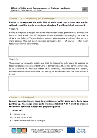Effective Writers and Communicators - Training Handbook
Module 1: Think Before You Write
-35-
With the support of the Lifelong Learning
Programme of the European Union
Exercise 1.1.5.2 (Paraphrasing and Summarizing)
Please try to rephrase the main idea of each short text in your own words,
without repeating words or sentence structure from the original statement.
Text 110
:
Buying a computer is fraught with trade-offs between prices, performance, mobility and
features. Now a new class of computers known as netbooks is emerging that tries to
strike a new balance. These miniature laptops, weighing only about one kilogram, are
more portable than full-sized notebook computers, but — of course — offer fewer
features and lower performance.
Text 211
:
Throughout our research, people said that the leadership style bound to succeed in
today’s global and interdependent world is democratic and based on common interests.
It is anchored in influence rather than authority, empowerment not control,
collaboration instead of dominance. It’s looking for win-win solutions that have a chance
to last.
Exercise 1.1.5.3 (ordering)
In each question below, there is a sentence of which some parts have been
jumbled up. Rearrange these parts which are labelled P, Q, R and S to produce
the correct sentence. Choose the proper sequence.
1. When he12
:
P : did not know
Q : he was nervous and
R : heard the hue and cry at midnight
 